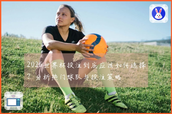 2026世界杯投注到底应该如何选择？分析热门球队与投注策略