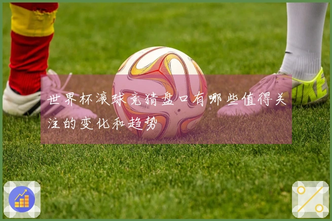 世界杯滚球竞猜盘口有哪些值得关注的变化和趋势
